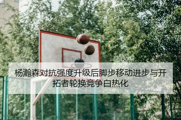 杨瀚森对抗强度升级后脚步移动进步与开拓者轮换竞争白热化